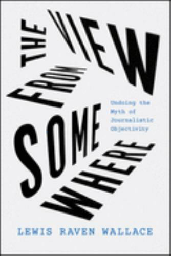 The View from Somewhere: Undoing the Myth of Journalistic Objectivity